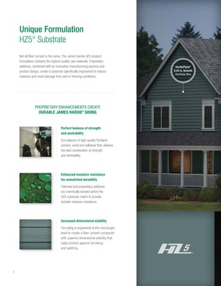 6
Unique Formulation
HZ5®
Substrate
PROPRIETARY ENHANCEMENTS CREATE
DURABLE JAMES HARDIE®
SIDING
Increased dimensional stability
Our siding is engineered at the microscopic
level to create a fiber cement composite
with superior dimensional stability that
helps protect against shrinking
and splitting.
Perfect balance of strength
and workability
Our balance of high-quality Portland
cement, sand and cellulose fiber delivers
the best combination of strength
and workability.
Enhanced moisture resistance
for unmatched durability
Patented and proprietary additives
are chemically bonded within the
HZ5 substrate matrix to provide
durable moisture resistance.
HardiePlank®
6.25 in. Smooth
Boothbay Blue
Not all fiber cement is the same. The James Hardie HZ5 product
formulation contains the highest quality raw materials. Proprietary
additives, combined with an innovative manufacturing process and
product design, create a substrate specifically engineered to reduce
moisture and resist damage from wet or freezing conditions.
 