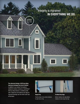 7
Integrity is ingrained
IN EVERYTHING WE DO.
Sloped Top
Positive slope at top drains moisture
to outer face of lap
Profiled Drip Edge
Bottom bullnose drip edge allows
moisture to drain away from lap
The advanced design of HZ5 lap siding
improves drainage from top to bottom.
In addition to our product formulation’s
enhanced moisture resistance, HardiePlank®
HZ5 lap siding features a modified profile
with a sloped top and bullnose drip edge for
improved drainage over the entire outer face
of the board.
HardieTrim®
5/4 x 5.5 in.
Arctic White
 