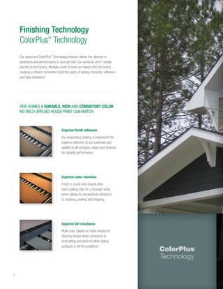 8
Finishing Technology
ColorPlus®
Technology
GIVE HOMES A DURABLE, RICH AND CONSISTENT COLOR
NO FIELD-APPLIED HOUSE PAINT CAN MATCH.
Superior UV resistance
Multi-coat, baked-on finish retains its
vibrancy longer when compared to
vinyl siding and paint on other siding
products in all UV conditions.
Superior finish adhesion
Our proprietary coating is engineered for
superior adhesion to our substrate and
applied to all surfaces, edges and features
for durable performance.
Superior color retention
Finish is cured onto boards after
each coating step for a stronger bond,
which allows for exceptional resistance
to cracking, peeling and chipping.
Our advanced ColorPlus®
Technology finishes deliver the ultimate in
aesthetics and performance to your job site. Our products aren’t simply
painted at the factory. Multiple coats of color are baked onto the board,
creating a vibrant, consistent finish for years of lasting character, adhesion
and fade resistance.
 