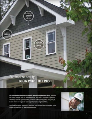 9
HardieShingle®
7 in. Staggered
Edge Panel
Iron Gray
HardieTrim®
5/4 x 3.5 in.
Arctic White
HardiePlank®
7.25 in. Select
Cedarmill©
Monterey Taupe
For timeless beauty
BEGIN WITH THE FINISH.
Our finishes help eliminate stress and reduce costly weather delays when it’s
too cold or damp to paint for extended periods. And there’s no reason to question
whether or not sub-optimal painting conditions will negatively affect your paint job.
In fact, there’s no longer any need to paint on site during installation.
ColorPlus Technology finishes are fully cured in a controlled environment and arrive
on your job site ready for year-round installation.
 