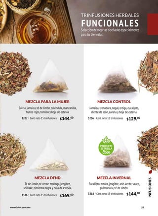 37
$144.00
3202 · Cont.neto 15 trinfusiones $129.00
3206 · Cont.neto 15 trinfusiones
www.blen.com.mx
INFUSIONES
TRINFUSIONES HERBALES
FUNCIONALES
MEZCLA PARA LA MUJER MEZCLA CONTROL
Salvia,jamaica,té de limón,caléndula,manzanilla,
frutos rojos,tomillo y hoja de estevia
Jamaica,tronadora,nogal,ortiga,eucalipto,
diente de león,canela y hoja de estevia.
Seleccióndemezclasdiseñadasespecialmente
para tu bienestar.
MEZCLA INVERNAL
Eucalipto,menta,jengibre,anís verde,sauco,
pulmonaria,té de límón.
$144.00
3218 · Cont.neto 15 trinfusiones
PRODUCTO
ESTRELLA
Blen
MEZCLA DFND
Té de limón,té verde,moringa,jengibre,
shiitake,pimienta negra y hoja de estevia.
$169.00
3326 · Cont.neto 15 trinfusiones
 