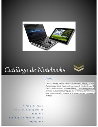 Catálogo de Notebooks
N o t e b o o k s P a r r a
w w w . n o t e b o o k s p a r r a . c l
7 6 0 7 3 1 4 5
F a c e b o o k : N o t e b o o k s P a r r a
0 5 / 0 6 / 2 0 1 4
Junio
Compra, Venta y Servicio Técnico de Notebooks nuevos y usados.
Precios insuperables.- Reparación y armado de notebooks y pc-
Compra y Venta de Artículos Electrónicos.- Cotizaciones gratuitas:
Envíenos la descripción del equipo que se necesita (Características,
usos, presupuestos), y nosotros se la enviamos gratis en menos de
48 horas.
 