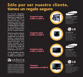 Sólo por ser nuestro cliente,
tienes un regalo seguro
En Círculo Muebles
premiamos tu fidelidad.
Pásate por cualquiera de                           CÁMARA VIDEO
                                                   MINI DV MOD. VP D371
las tiendas Círculo y                              Captor CCD 800000 píxeles
dependiendo del                                    Pantalla color LCD 2,5”
                                                   8 Efectos especiales
volumen total de tus                               Estabilizador de imagen DIS
compras llévate el regalo                          Color Nite Shutter
correspondiente. Porque
sí, sin sorteos ni letra
pequeña, simplemente
por ser nuestro cliente.
                                                   TV LCD 20”
Además podrás adquirir                             MOD. 20LS5R
lo que más te guste                                PAL/I, PAL/SECAM BG/DK,
                                                   Secam L/L Panel
pagándolo en cómodas                               Brillo CD/M2 450 cd/m2
cuotas, a través de las                            Contraste Dinámico 3000:1
                                                   Filtro Peine Digital
fórmulas de financiación                           Eliminador de Ruidos 4H
personalizadas que
mejor encajen en tu
presupuesto. Contamos
con el apoyo amigo de
Celeris “Servicios
Financieros S.A. E.F.C.”.                          TV LCD 32”
                                                   MOD. LE32S86B
                                                   Resolución 1366 x 768
Círculo Muebles, llévate                           Contraste Dinámico 7000:1
tu regalo y paga tus                               HD Ready LCD 100Hz
                                                   SRS TruSurround XT 10W x 2
muebles como quieras.*                             Entradas HDM y PC (D-sub)




* Campaña en vigor desde 01/05/2008 hasta
31/12/2008 y/o finalización de existencias.        TV LCD 37”
                                                   MOD. 37LC45
Imágenes no contractuales. Obsequios y
plazos de entrega sujetos a disponibilidad del
                                                   TDT Actualizable por Antena
fabricante. En caso de rotura de stock se
                                                   Resolución: 1366 x 768 - XD-Engine
procederá a suministrar otro artículo de iguales   Contraste Dinámico 5.000:1
o superiores características. Posible              2 Entradas HDMI - RGB para PC
financiación previa aprobación de la operación     Dolby Digital Integrado
por parte de la entidad financiera.                Potencia 10W x 2
 