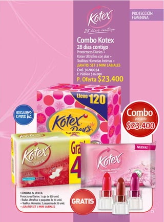 PROTECCIÓN
                                                                             FEMENINA




                                              Protectores Diarios +
                                              Kotex Ultrafina con alas +
                                              Toallitas Húmedas Íntimas +

                                              Cod. 30200034
                                              P. Público $26.000
                                              P. Oferta $23.400




                                                                            $23.400




1 UNIDAD de VENTA:
Protectores Diarios: 1 caja de 120 unid.
+Toallas Ultrafina: 2 paquetes de 20 unid.
+ Toallitas Húmedas: 2 paquetes de 20 unid.

                                                                                     35
 