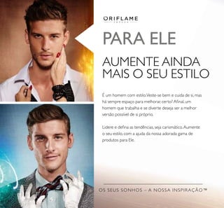 OS SEUS SONHOS – A NOSSA INSPIRAÇÃO™
PARA ELE
AUMENTE AINDA
MAIS O SEU ESTILO
É um homem com estilo.Veste-se bem e cuida de si, mas
há sempre espaço para melhorar, certo? Aﬁnal, um
homem que trabalha e se diverte deseja ser a melhor
versão possível de si próprio.
Lidere e deﬁna as tendências, seja carismático.Aumente
o seu estilo, com a ajuda da nossa adorada gama de
produtos para Ele.
 