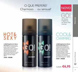 101
PARAELEwww.oriﬂame.pt
NOVO
ባ GO! Fragrância em Spray
Cool & Charming Ajude o
homem da sua vida a libertar o
cavalheiro que tem dentro de si.
Aplique esta fragrância no corpo
todo e veja a transformação
acontecer quando a sensação
refrescante dá lugar às notas
intensamente frescas e aromáticas
de melão e à notas marinhas,
combinadas com o sensual musgo
de carvalho. É todo seu… 150 ml.
31641 €10,00
ቢ GO! Fragrância em Spray
Hot & Sexy Transforme o amor
da sua vida num irresistível Romeu.
Fresca na pele, mas quente o
suﬁciente para acelerar a pulsação,
este spray corporal, com notas
intensamente amadeiradas de
cypriol e notas quentes de cravinho,
madeira guaiac e fava-tonca, para
libertas o seu lado selvagem.
150 ml.
31642 €10,00
€6,95CADA
O QUE PREFERE?
Charmoso… ou sensual?
ቢ ባ
As Nossas
Fragrâncias
em Spray Mais
Intensas
 