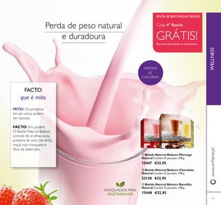 111
 Batido Natural Balance Morango
Natural Contém 21 porções. 378 g.
15447 €32,95
WELLNESSwww.orilame.pt
 Batido Natural Balance Baunilha
Natural Contém 21 porções. 378 g.
15448 €32,95
 Batido Natural Balance Chocolate
Natural Contém 21 porções. 378 g.
22138 €32,95
Peça mais informações ao seu Assessor
SINTA-SE BEM. PAGUE MENOS.
APENAS
65
CALORIAS
Cada 4º Batido
GRÁTIS!
ADEQUADOS PARA
VEGETARIANOS
FACTO
que é mito
MITO: Os produtos
em pó nunca podem
ser naturais.
FACTO: Sim, podem.
O Batido Natural Balance
consiste de ervilhas, ovos,
proteína de soro (de leite),
maçã, rosa mosqueta e
ibra de beterraba.
Perda de peso natural
e duradoura



 