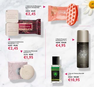 122
 Eau de Toilette Kick Off
30 ml.
30464 €22,00
€10,95
 Sabonete de Massagem
Esfoliante Swedish Spa
100 g.
30843 €5,00
€2,45
 Conjunto de Sabonetes
Wonderful 2 x 50 g.
25497 €5,00
€2,45
 Spray Corporal
Flamboyant 150 ml.
30098 €10,00
€4,95
 Sabonete Diamonds
& Pearls 75 g.
31116 €4,00
€1,95





 