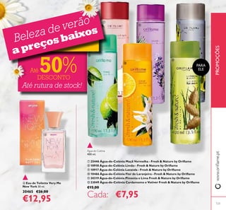  Eau de Toilette Very Me
New York 30 ml.
30465 €26,00
€12,95
PROMOÇÕESwww.orilame.pt
Água-de-Colónia
400 ml.
 25446 Água-de-Colónia Maçã Vermelha - Fresh & Nature by Orilame
 10918 Água-de-Colónia Limão - Fresh & Nature by Orilame
 10917 Água-de-Colónia Lavanda - Fresh & Nature by Orilame
 10466 Água-de-Colónia Flor de Laranjeira - Fresh & Nature by Orilame
 30319 Água-de-Colónia Pimenta e Lima Fresh & Nature by Orilame
 23049 Água-de-Colónia Cardamomo e Vetiver Fresh & Nature by Orilame
€15,00
Cada: €7,95
PARA
ELE
Até rutura de stock!
Beleza de verão
a preços baixos
Até 50%DESCONTO
123







 