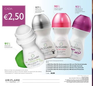ORIFLAME PORTUGAL,
Apoio ao ClienteTelf: 214279601, Para Encomendas: 214279602
www.orilame.pt
Este catálogo foi escrito conforme o novo acordo ortográico.Todas as promoções
estão sujeitas ao stock existente. Produtos que se encontrem esgotados não
acumulam para valores mínimos pedidos em qualquer promoção. Promoções válidas
salvo erro tipográico. Todas as promoções estão sujeitas ao stock existente.
© 2015 Orilame Cosméticos, LDA
97% 90%
Desodorizante Antitranspirante Roll-On
50 ml.
ቢ 30332 Deo Roll-On Antitranspirante 24h com Chá Verde Activelle
ባ 23725 Deo Roll-On Antitranspirante 24h Invisible Activelle
ቤ 23718 Deo Roll-On Antitranspirante 24h Pure Care Activelle
ብ 31270 Deo Roll-On Antitranspirante 48h Extreme Protection
Activelle
Cada: €6,00
ቢ
ባ
ቤ ብ
Catálogo112015(23/07–12/082015)
€2,50
CADA:
91%FRESCURA
DURADOURA*
*
Eicácia com base numa autoavaliação de 60 mulheres
PROTEÇÃO
ANTIMANCHAS
BRANCAS***
AXILAS SUAVES
COMO SEDA**
**
Eicácia baseada num teste ao consumidor realizado num painel de 69 a 86 mulheres.
93%SENTIRAM-SE
PROTEGIDAS
DURANTE TODO
O DIA***
***
Autoavaliação de 71 mulheres que transpiram excessivamente
 