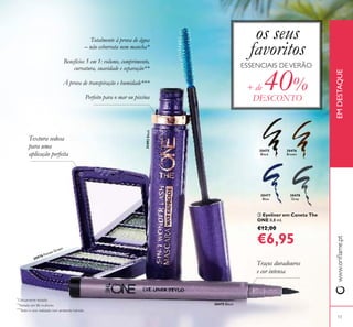 13
**
Testado em 86 mulheres
*
Clinicamente testado
***
Teste in vivo realizado num ambiente húmido
31492Black
30976 Forest Green
ቤ Eyeliner em Caneta The
ONE 0,8 ml.
€12,00
€6,95
Totalmente à prova de água
– não esborrata nem mancha*
Benefícios 5 em 1: volume, comprimento,
curvatura, suavidade e separação**
À prova de transpiração e humidade***
Perfeito para o mar ou piscina
Textura sedosa
para uma
aplicação perfeita
Traços duradouros
e cor intensa
ESSENCIAIS DEVERÃO
os seus
favoritos
+ de 40%
DESCONTO
30475
Black
30475 Black
30476
Brown
30477
Blue
30478
Grey
ቢ
ባ
ቤ
www.oriﬂame.ptEMDESTAQUE
 