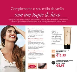 14
ቢ Creme CC com SPF 35
Giordani Gold 40 ml.
€23,00
€12,95
ባ Máscara de Pestanas Panorama
Giordani Gold - Black 8 ml.
27093 €18,00
€8,95
COMO
APLICAR
Use-o sozinho como
creme de dia e base
de cor. Para a pele
seca, aplique-o sobre
o seu hidratante
normal.
30988
Light
30989
Natural
Creme CC – o incrível multiações
Esta é uma solução que combina
benefícios de maquilhagem e cuidados
do rosto.A sua textura suave oferece
uma maravilhosa cobertura natural
e inclui SPF 35 para proteger a pele
dos raios solares.
Delineador de Lábios e Batom
Iconic – um duo verdadeiramente
intenso
O contraste perfeito para a sua pele
fantástica de verão é um look de lábios
vibrante. Lembre-se de delinear os lábios
com um delineador um tom mais escuro
do que o tom do batom, para lábios
preenchidos e sedutores.
Máscara de Pestanas Panorama
– o nome diz tudo!
Complete o seu look elegante com
esta requintada máscara de pestanas
que suaviza e separa as pestanas
na perfeição. Excelente para
o dia e para a noite!
Assegure-se que a soﬁsticação a acompanha nas suas férias este verão, com um look
reﬁnado que combina beleza natural e um toque glamoroso de cor de verão.
Complemente o seu estilo de verão
com um toque de luxo
27093
Black
ቢ
A Modelo está a usar: Batom com
SPF 15 Iconic Giordani Gold 30454
True Red.
 