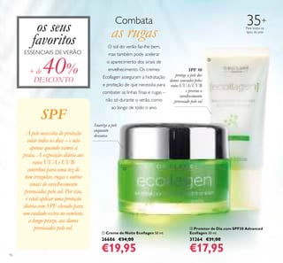 16
35+
Para todos os
tipos de pele
ቢ Creme de Noite Ecollagen 50 ml.
26686 €34,00
€19,95
ባ Protetor de Dia com SPF30 Advanced
Ecollagen 30 ml.
31264 €31,00
€17,95
Suaviza a pele
enquanto
descansa
os seus
favoritos
ESSENCIAIS DEVERÃO
Combata
as rugas
O sol do verão faz-lhe bem,
mas também pode acelerar
o aparecimento dos sinais de
envelhecimento. Os cremes
Ecollagen asseguram a hidratação
e proteção de que necessita para
combater as linhas ﬁnas e rugas –
não só durante o verão, como
ao longo de todo o ano.
SPF 30
protege a pele dos
danos causados pelos
raios UVA/UVB
e previne o
envelhecimento
provocado pelo sol
+ de 40%
DESCONTO
SPF
A pele necessita de proteção
solar todos os dias – e não
apenas quando vamos à
praia. A exposição diária aos
raios UVA e UVB
contribui para uma tez de
tom irregular, rugas e outros
sinais de envelhecimento
provocados pelo sol. Por isso,
é vital aplicar uma proteção
diária com SPF elevado para
um cuidado extra no combate,
a longo-prazo, aos danos
provocados pelo sol.
ቢ
ባ
 