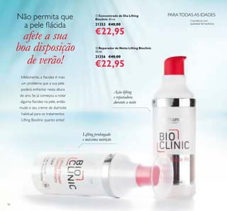 18
ባ Reparador de Noite Lifting Bioclinic
30 ml.
21356 €40,00
€22,95
ቢ Concentrado de Dia Lifting
Bioclinic 30 ml.
21353 €40,00
€22,95
PARATODAS AS IDADES
Cosméticos com
qualidade farmacêutica
Lifting prolongado
e máxima nutrição
Não permita que
a pele lácida
afete a sua
boa disposição
de verão!
ቢ
ባ
Ação lifting
e reparadora
durante a noite
Infelizmente, a lacidez é mais
um problema que a sua pele
poderá enfrentar nesta altura
do ano. Se já começou a notar
alguma lacidez na pele, então
mude o seu creme de dia/noite
habitual para os tratamentos
Lifting Bioclinic quanto antes!
 
