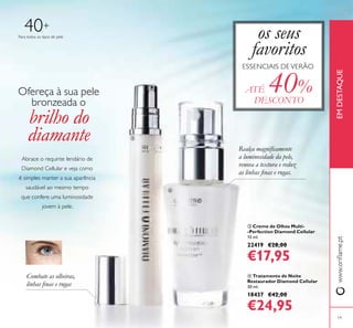 19
www.orilame.ptEMDESTAQUE
 Creme de Olhos Multi-
-Perfection Diamond Cellular
15 ml.
22419 €28,00
€17,95
 Tratamento de Noite
Restaurador Diamond Cellular
30 ml.
18437 €42,00
€24,95
Para todos os tipos de pele
40+
Realça magniicamente
a luminosidade da pele,
renova a textura e reduz
as linhas inas e rugas.
Combate as olheiras,
linhas inas e rugas
os seus
favoritos
ESSENCIAIS DEVERÃO
ATÉ 40%
DESCONTO
Abrace o requinte lendário de
Diamond Cellular e veja como
é simples manter a sua aparência
saudável ao mesmo tempo
que confere uma luminosidade
jovem à pele.
Ofereça à sua pele
bronzeada o
brilho do
diamante 

 
