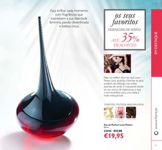 Eau de Parfum Love Potion
50 ml.
22442 €33,00
€19,95
GENGIBRE FLOR DE
CACAU
CHOCOLATE
ORIENTAL FRUTADAABAUNILHADA
os seus
favoritos
ESSENCIAIS DEVERÃO
ATÉ 35%
DESCONTO
Faça brilhar cada momento
com fragrâncias que
expressem a sua liberdade
feminina, paixão desenfreada
e beleza única.
Não há melhor elixir do que Love
Potion para ajudá-la a libertar os seus
poderes de sedução, nas noites
quentes de verão. É impossível resistir
ao seu aroma de especiarias, o que
o torna perfeito para uma saída à
noite inesquecível.
21
www.orilame.ptEMDESTAQUE
 