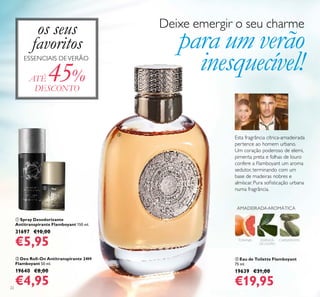 22
ቢ Spray Desodorizante
Antitranspirante Flamboyant 150 ml.
31697 €10,00
€5,95
ባ Deo Roll-On Antitranspirante 24H
Flamboyant 50 ml.
19640 €8,00
€4,95
ቤ Eau de Toilette Flamboyant
75 ml.
19639 €31,00
€19,95
TORANJA CARDAMOMO
AMADEIRADAAROMÁTICA
ESSÊNCIA
DE LOURO
Esta fragrância cítrica-amadeirada
pertence ao homem urbano.
Um coração poderoso de elemi,
pimenta preta e folhas de louro
confere a Flamboyant um aroma
sedutor, terminando com um
base de madeiras nobres e
almíscar. Pura soﬁsticação urbana
numa fragrância.
ATÉ 45%
DESCONTO
Deixe emergir o seu charme
para um verão
inesquecível!
ቢ
ባ
ቤ
os seus
favoritos
ESSENCIAIS DEVERÃO
 