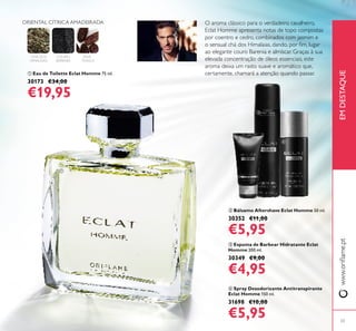 ብ Spray Desodorizante Antitranspirante
Eclat Homme 150 ml.
31698 €10,00
€5,95
ቤ Espuma de Barbear Hidratante Eclat
Homme 200 ml.
30349 €9,00
€4,95
ባ Bálsamo Aftershave Eclat Homme 50 ml.
30352 €11,00
€5,95
ቢ Eau de Toilette Eclat Homme 75 ml.
30173 €34,00
€19,95
23
O aroma clássico para o verdadeiro cavalheiro,
Eclat Homme apresenta notas de topo compostas
por coentro e cedro, combinados com jasmim e
o sensual chá dos Himalaias, dando, por ﬁm, lugar
ao elegante couro Barenia e almíscar. Graças à sua
elevada concentração de óleos essenciais, este
aroma deixa um rasto suave e aromático que,
certamente, chamará a atenção quando passar.
www.oriﬂame.ptEMDESTAQUE
ባ
ቤ
ብ
ቢ
ORIENTAL CÍTRICA AMADEIRADA
CHÁ DOS
HIMALAIAS
COURO
BARENIA
FAVA-
-TONCA
 