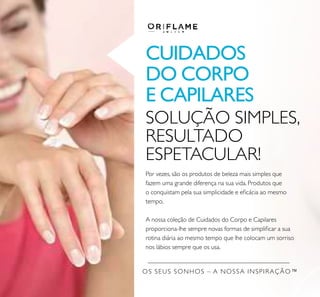 OS SEUS SONHOS – A NOSSA INSPIRAÇÃO™
CUIDADOS
DO CORPO
E CAPILARES
SOLUÇÃO SIMPLES,
RESULTADO
ESPETACULAR!
Por vezes, são os produtos de beleza mais simples que
fazem uma grande diferença na sua vida. Produtos que
o conquistam pela sua simplicidade e eﬁcácia ao mesmo
tempo.
A nossa coleção de Cuidados do Corpo e Capilares
proporciona-lhe sempre novas formas de simpliﬁcar a sua
rotina diária ao mesmo tempo que lhe colocam um sorriso
nos lábios sempre que os usa.
 