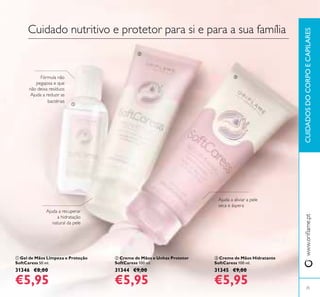 ባ Creme de Mãos e Unhas Protetor
SoftCaress 100 ml.
31344 €9,00
€5,95
ቤ Creme de Mãos Hidratante
SoftCaress 100 ml.
31345 €9,00
€5,95
ቢ Gel de Mãos Limpeza e Proteção
SoftCaress 50 ml.
31346 €8,00
€5,95
Cuidado nutritivo e protetor para si e para a sua família
Ajuda a recuperar
a hidratação
natural da pele
Ajuda a aliviar a pele
seca e áspera
Fórmula não
pegajosa e que
não deixa resíduos
Ajuda a reduzir as
bactérias
25
CUIDADOSDOCORPOECAPILARESwww.oriﬂame.pt
ቢ
ባ
ቤ
 