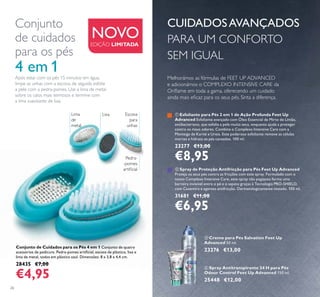 26
Conjunto de Cuidados para os Pés 4 em 1 Conjunto de quatro
acessórios de pedicure. Pedra-pomes artiﬁcial, escova de plástico, lixa e
lima de metal, todos em plástico azul. Dimensões: 8 x 3,8 x 4,4 cm.
28435 €7,00
€4,95
ቤ Creme para Pés Salvation Feet Up
Advanced 50 ml.
23276 €13,00
Conjunto
de cuidados
para os pés
4 em 1
ብ Spray Antitranspirante 24 H para Pés
Odour Control Feet Up Advanced 150 ml.
25448 €12,00
Após estar com os pés 15 minutos em água,
limpe as unhas com a escova, de seguida esfolie
a pele com a pedra-pomes. Use a lima de metal
sobre os calos mais teimosos e termine com
a lima suavizante de lixa.
NOVO
CUIDADOSAVANÇADOS
PARA UM CONFORTO
SEM IGUAL
EDIÇÃO LIMITADA
ቢ Esfoliante para Pés 2 em 1 de Ação Profunda Feet Up
Advanced Esfoliante avançado com Óleo Essencial de Mirto de Limão,
antibacteriano, que esfolia a pele muito seca, enquanto ajuda a proteger
contra os maus odores. Combina o Complexo Intensive Care com a
Manteiga de Karité e Ureia. Este poderoso esfoliante remove as células
mortas e hidrata os pés cansados. 100 ml.
23277 €13,00
€8,95
ባ Spray de Proteção Antifricção para Pés Feet Up Advanced
Proteja os seus pés contra as fricções com este spray. Formulado com o
nosso Complexo Intensive Care, este spray não pegajoso forma uma
barreira invisível entre o pé e o sapato graças à Tecnologia PRO-SHIELD,
com Caxemira e agentes antifricção. Dermatologicamente testado. 100 ml.
31681 €11,00
€6,95
Pedra-
-pomes
artiﬁcial
Lima
de
metal
Escova
para
unhas
Lixa
ቤ
ብ
Melhorámos as fórmulas de FEET UP ADVANCED
e adicionámos o COMPLEXO INTENSIVE CARE da
Oriﬂame em toda a gama, oferecendo um cuidado
ainda mais eﬁcaz para os seus pés. Sinta a diferença.
 