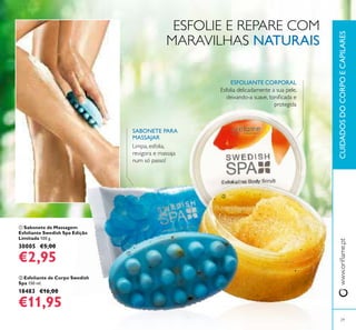 29
CUIDADOSDOCORPOECAPILARESwww.oriﬂame.pt
ባ Esfoliante de Corpo Swedish
Spa 150 ml.
18483 €16,00
€11,95
ቢ Sabonete de Massagem
Esfoliante Swedish Spa Edição
Limitada 100 g.
30005 €5,00
€2,95
Limpa, esfolia,
revigora e massaja
num só passo!
ESFOLIANTE CORPORAL
SABONETE PARA
MASSAJAR
Esfolia delicadamente a sua pele,
deixando-a suave, toniﬁcada e
protegida
ESFOLIE E REPARE COM
MARAVILHAS NATURAIS
ቢ
ባ
 