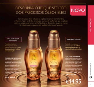 3
Nutrição intensa para
todos os tipos de cabelo,
especialmente para o
cabelo frisado e rebelde.
Proteção e cuidado
eﬁcazes para o cabelo,
independentemente do seu
tipo, incluindo o cabelo
com coloração
www.oriﬂame.ptEMDESTAQUE
NOVO
ቢ ÓLEO PROTETOR eleo
Óleo luxuoso e perfumado,
enriquecido com óleos naturais de
Argão e Rosa, Bardana e Vitamina
F. Fórmula suave e não gordurosa
que nutre profundamente para
reparar e fortalecer o cabelo
desde o seu interior e suavizá-lo
no exterior, para um cabelo
brilhante e com aspeto saudável.
Para todos os tipos de cabelo. Ideal
para o cabelo com coloração.
50 ml.
31614 €22,00
ባ ÓLEO SUAVIZANTE
eleo Óleo sumptuouamente rico
e luxuoso, no entanto perfeito e
não gorduroso, enriquecido com
Óleos naturais de Argão e Rosa,
Bardana e Vitamina F. Nutre
profundamente o cabelo desde o
seu interior, para o suavizar,
domar, desembaraçar e perfumar
maravilhosamente. Para todos os
tipos de cabelo. Perfeito para o
cabelo frisado e rebelde. 50 ml.
31615 €22,00
PARA CABELO COM
COLORAÇÃO
PARA CABELO FRISADO
CADA
€14,95
ቢ ባ
DESCUBRA OTOQUE SEDOSO
DOS PRECIOSOS ÓLEOS ELEO
Com luxuosos óleos naturais de Argão e Rosa, bem como Bardana
eVitamina F, para um brilho sumptuoso e uma pele perfumada que vai adorar.
Além de proporcionarem um brilho fabuloso, os Óleos eleo atuam no interior
do cabelo, para um aspeto mais saudável e bonito, dia após dia.
 