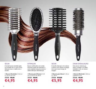30
Escova multifunções com cerdas
de pontas suaves que estimulam o
couro cabeludo enquanto escova o
cabelo. Ideal para desembaraçar.
ESTIMULAR
ባ Escova para Pentear C: 25
cm x L: 6,5 cm x A: 3,8 cm.
27131 €8,00
€4,95
SECAR
A escolha ideal para criar volume
e textura, com máxima circulação
de ar para menos tempo de
secagem.
ቤ Escova para Secar C: 23 cm
x L: 7,8 cm.
27134 €10,00
€5,95
A versátil escova ventilada ajuda
na circulação do ar, o que a torna
ideal para secar o cabelo com o
secador.
SECAR
ቢ Escova Ventilada C: 23,2 cm
x L: 4,5 cm x A: 4 cm.
27133 €8,00
€4,95
CRIAR ONDULAÇÃO
Uma escova redonda que
ajuda a conseguir um cabelo
ondulado e com um volume
deslumbrante.
ብ Escova Redonda C: 24,5 cm
x Diâmetro: 5 cm.
27132 €8,00
€4,95
ቢ
ባ
ቤ
ብ
 