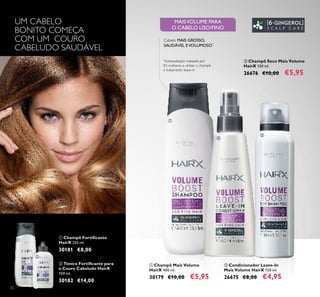 32
ባ Condicionador Leave-In
Mais Volume HairX 150 ml.
26675 €8,00 €4,95
ቢ Champô Mais Volume
HairX 400 ml.
30179 €10,00 €5,95
ቤ Champô Seco Mais Volume
HairX 150 ml.
26676 €10,00 €5,95
MAISVOLUME PARA
O CABELO LISO/FINO
Cabelo MAIS GROSSO,
SAUDÁVEL EVOLUMOSO*
*
Autoavaliação realizada por
83 mulheres a utilizar o champô
e tratamento leave-in
UM CABELO
BONITO COMEÇA
COM UM COURO
CABELUDO SAUDÁVEL
ቢ Champô Fortiﬁcante
HairX 250 ml.
30181 €8,00
ባ Tónico Fortiﬁcante para
o Couro Cabeludo HairX
100 ml.
30182 €14,00
ቢ
ባ
ቢ
ባ
ቤ
 
