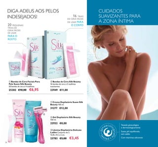 34
ቢ Creme Depilatório Suave Silk
Beauty 100 ml.
31277 €12,00
ቢ Bandas de Cera Faciais Para
Pele Suave Silk Beauty
20 bandas de cera e 4 toalhitas.
25382 €10,00 €6,95
20 PEQUENAS
TIRAS DE
CERA FÁCEIS
DE USAR
PARA O
ROSTO
ባ Bandas de Cera Silk Beauty
16 bandas de cera e 2 toalhitas
suavizantes.
23949 €11,00
16 TIRAS
DE CERA FÁCEIS
DE USAR PARA
O CORPO
DIGA ADEUS AOS PELOS
INDESEJADOS!
ቤ Lâmina Depilatória Delicate
Ladies Conjunto de 2.
12,8 x 4,5 x 2 cm.
23783 €5,00 €3,45
ባ Gel Depilatório Silk Beauty
150 ml.
22932 €8,00
CUIDADOS
SUAVIZANTES PARA
A ZONA ÍNTIMA
Testado ginecológica
e dermatologicamente
Suave, pH equilibrado,
sem sabão
Com vitaminas adicionais
ቢ
ባ
ቢ ባ
ቤ
 