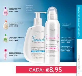 35
Desodorizante Íntimo
Refrescante Feminelle 75 ml.
24890 €8,00
Mantenha-se
superfresca,
hidratada e livre
de odores
Fragrância suave
e antialérgica
Limpeza Íntima Suavizante
Feminelle 300 ml.
24891 €11,00
Limpeza Íntima Gentil
Feminelle 300 ml.
30547 €11,00
Limpeza Íntima de Proteção
Feminelle 300 ml.
31326 €11,00
CADA: €8,95
www.oriﬂame.ptCUIDADOSDOCORPOECAPILARES
ቢ
ባ
ባ Mousse Íntima
Extrassuave Feminelle
Special Care+ 200 ml.
23399 €13,00
ቢ Gel Íntimo de Limpeza e
Desodorizante Feminelle
Special Care+ 300 ml.
23646 €13,00
 