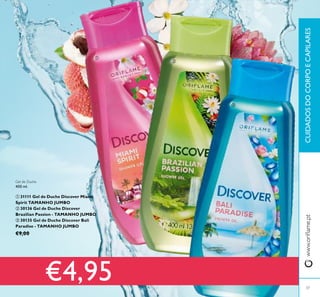37
CUIDADOSDOCORPOECAPILARESwww.orilame.pt



Gel de Duche
400 ml.
 31111 Gel de Duche Discover Miami
Spirit TAMANHO JUMBO
 30136 Gel de Duche Discover
Brazilian Passion - TAMANHO JUMBO
 30135 Gel de Duche Discover Bali
Paradise - TAMANHO JUMBO
€9,00
€4,95
 