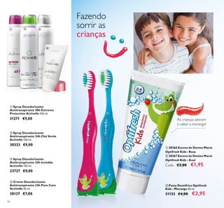 40
ቤ Spray Desodorizante
Antitranspirante 24h Invisible
Activelle 150 ml.
23727 €9,00
ብ Creme Desodorizante
Antitranspirante 24h Pure Care
Activelle 50 ml.
30137 €7,00
ባ Spray Desodorizante
Antitranspirante 24h Chá Verde
Activelle 150 ml.
30333 €9,00
ቢ 28266 Escova de Dentes Macia
Optifresh Kids - Rosa
ባ 28267 Escova de Dentes Macia
Optifresh Kids - Azul
Cada: €3,00 €1,95
Fazendo
sorrir as
crianças
ቤ Pasta Dentífrica Optifresh
Kids - Morango 50 ml.
31133 €4,00 €2,95
As crianças adoram
o sabor a morango!
ቢ Spray Desodorizante
Antitranspirante 48h Extreme
Protection Activelle 150 ml.
31271 €9,00
ቢ ባ ቤ
ብ
ቢ ባ
ቤ
 