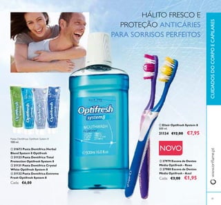 41
NOVO
Pastas Dentífricas Optifresh System 8
100 ml.
ቢ 31673 Pasta Dentífrica Herbal
Blend System 8 Optifresh
ባ 31123 Pasta Dentífrica Total
Protection Optifresh System 8
ቤ 31131 Pasta Dentífrica Crystal
White Optifresh System 8
ብ 31132 Pasta Dentífrica Extreme
Fresh Optifresh System 8
Cada: €6,00
ባ 27979 Escova de Dentes
Média Optifresh - Roxo
ቤ 27980 Escova de Dentes
Média Optifresh - Azul
Cada: €3,00 €1,95
ቢ Elixir Optifresh System 8
500 ml.
31134 €12,00 €7,95
HÁLITO FRESCO E
PROTEÇÃO ANTICÁRIES
PARA SORRISOS PERFEITOS
www.oriﬂame.ptCUIDADOSDOCORPOECAPILARES
ቢ ባ ቤ ብ
ቢ
ባ ቤ
 