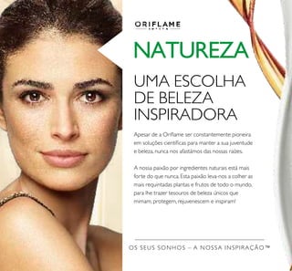 OS SEUS SONHOS – A NOSSA INSPIRAÇÃO™
NATUREZA
UMA ESCOLHA
DE BELEZA
INSPIRADORA
Apesar de a Orilame ser constantemente pioneira
em soluções cientíicas para manter a sua juventude
e beleza, nunca nos afastámos das nossas raízes.
A nossa paixão por ingredientes naturais está mais
forte do que nunca. Esta paixão leva-nos a colher as
mais requintadas plantas e frutos de todo o mundo,
para lhe trazer tesouros de beleza únicos que
mimam, protegem, rejuvenescem e inspiram!
 