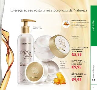 


43
NATUREZAwww.orilame.pt
 Creme de Dia
Milk & Honey Gold 50 ml.
24731 €19,00
€9,95
 Creme de Noite
Milk & Honey Gold 50 ml.
24732 €19,00
€9,95
 Leite de Limpeza Milk &
Honey Gold 200 ml.
24733 €10,00
€5,95
Limpa, suaviza
e hidrata a pele
Acorde com
uma pele
radiante
e nutrida!
Suaviza, nutre
e revitaliza
Ofereça ao seu rosto o mais puro luxo da Natureza
EXTRATOS ORGÂNICOS
O Leite é rico em nutrientes que
hidratam a pele.
O Mel contém vitaminas e
minerais que revitalizam a pele.
 
