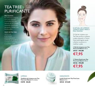 44
Loção Facial com Tea Tree Love
Nature 50 ml.
30124 €13,00
ቢ Gel de Limpeza com Tea
Tree Love Nature 150 ml.
30153 €12,00
€7,95
Toalhitas de Limpeza com Tea
Tree Love Nature 25 unidades
31078 €8,00
ባ Tónico Facial com Tea
Tree Love Nature 150 ml.
30126 €12,00
€7,95
PELE OLEOSA:
Fica brilhante e irregular,
com poros dilatados
e borbulhas. Esta pele
necessita de um cuidado
suavizante e puriicante,
que ajude a manter a tez
livre de brilho.
ÓLEO DE TEA TREE,
com as suas
propriedades
antimicrobianas, é
conhecido por ajudar a
combater as borbulhas
e a puriicar a pele.
TEA TREE
PURIFICANTE
O RITUAL DE LIMPEZA/
TÓNICO IDEAL PARA A
PELE OLEOSA
O Gel de Limpeza com
TeaTree puriica e refresca
a pele, enquanto oTónico
Facial adstringente ajuda
a fechar os poros e a
matiicar a pele.
LIMPEZA HIDRATANTE
 