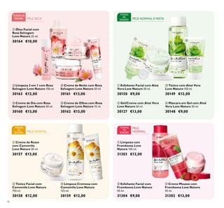 














46
PELE NORMAL E MISTA
TODAS
AS
IDADES
TODASAS
IDADES
TODAS
AS
IDADES PELE SENSÍVEL
 Gel/Creme com Aloé Vera
Love Nature 50 ml.
30127 €13,00
 Máscara em Gel com Aloé
Vera Love Nature 50 ml.
30148 €9,00
 Tónico com Aloé Vera
Love Nature 150 ml.
30149 €12,00
 Esfoliante Facial com Aloé
Vera Love Nature 50 ml.
30150 €9,00
 Creme de Dia com Rosa
Selvagem Love Nature 50 ml.
30160 €13,00
 Creme de Noite com Rosa
Selvagem Love Nature 50 ml.
30161 €13,00
 Creme de Olhos com Rosa
Selvagem Love Nature 15 ml.
30162 €13,00
 Limpeza 2 em 1 com Rosa
Selvagem Love Nature 150 ml.
30163 €12,00
 Óleo Facial com
Rosa Selvagem
Love Nature 25 ml.
30164 €10,00
 Creme Mousse com
Framboesa Love Nature
50 ml.
31302 €13,00
 Limpeza com
Framboesa Love
Nature 150 ml.
31303 €12,00
 Esfoliante Facial com
Framboesa Love Nature
50 ml.
31304 €9,00
 Creme de Rosto
com Camomila
Love Nature 50 ml.
30157 €13,00
 Tónico Facial com
Camomila Love Nature
150 ml.
30158 €12,00
 Limpeza Cremosa com
Camomila Love Nature
125 ml.
30159 €12,00
PELE SECA
TODAS
AS
IDADES
PELE
NORMAL
 
