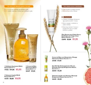 48
ባ Sabonete Líquido Milk &
Honey Gold 300 ml.
15578 €8,00 €4,95
ቢ Esfoliante Suavizante Milk &
Honey Gold 200 ml.
17556 €11,00 €5,95
Creme de Mãos com Manjericão e Pêssego
Hidratantes Nature Secrets 75 ml.
25180 €7,00
Deo Roll-On Antitranspirante 24h com
Ginseng e Maracujá Revigorantes Nature
Secrets 50 ml.
26444 €5,00
Sabonete Líquido com Ginseng e Maracujá
Revigorantes Nature Secrets 300 ml.
26445 €8,00
Óleo Quente para Cabelo Seco e
Daniicado com Trigo e Coco
Nature Secrets 15 ml.
22698 €3,00 €1,95
ቤ Creme de Mãos
Hidratante Milk &
Honey Gold 75 ml.
26447 €9,00
1. Coloque a embalagem fechada em
água quente durante 1 minuto.
2. Abra e massaje o conteúdo no
cabelo molhado.
3. Deixe atuar durante 1 minuto e
enxague bem, para um cabelo
brilhante e saudável.
UTILIZAÇÃO:
O Trigo fortalece e protege, enquanto
o Óleo de Coco nutre e hidrata.
Para cabelos secos e daniicadosUm mimo tão delicado quanto a sua pele
O Leite é rico em nutrientes que hidratam a pele.
O Mel contém vitaminas e minerais que revitalizam a pele.
ቢ
ባ
ቤ
 