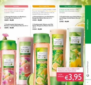 49
 Condicionador para Cabelo Oleoso
com Urtiga e Limão Nature Secrets
250 ml.
22702 €6,00
 Champô Volume com Chá Verde e
Bergamota Nature Secrets 250 ml.
31233 €6,00
 Condicionador Volume com Chá
Verde e Bergamota Nature Secrets
250 ml.
31234 €6,00
 Champô Anticaspa com Bardana e
Toranja Nature Secrets 250 ml.
22694 €6,00
 Condicionador Anticaspa com
Bardana e Toranja Nature Secrets 250 ml.
22695 €6,00
O Extrato de Urtiga estimula e o Óleo
de Limão contém propriedades naturais
de limpeza.
Para cabelos oleosos
A Raiz de Bardana e Extrato de Semente
de Toranja evitam a formação de caspa
e suavizam o cabelo.
Anticaspa
CADA
APENAS
ENVOLVA O SEU CABELO EM
MARAVILHAS NATURAIS!





NATUREZAwww.orilame.pt
€3,95
Extrato de CháVerde ajuda a revitalizar o cabelo
ino e sem vida, enquanto o Óleo de Bergamota
puriica, para um cabelo volumoso e cheio de
vitalidade. Perfeito para cabelo ino.
Para o cabelo ino
 