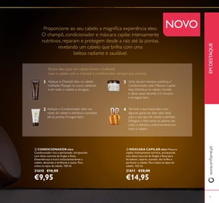 5
NOVO
ባ CONDICIONADOR eleo
Condicionador rico e perfumado, enriquecido
com óleos naturais de Argão e Rosa.
Desembaraça e nutre instantaneamente o
cabelo, deixando-o brilhante e suave. Para
todos os tipos de cabelo. 150 ml.
31610 €16,00
€9,95
ቤ MÁSCARA CAPILAR eleo Máscara
capilar intensamente nutritiva, enriquecida
com óleos naturais de Argão e Rosa para
fortalecer, reparar, suavizar, dar brilho e
perfumar o cabelo. Para todos os tipos de
cabelo. 125 ml.
31611 €20,00
€14,95
Proporcione ao seu cabelo a magníﬁca experiência eleo.
O champô, condicionador e máscara capilar, intensamente
nutritivos, reparam e protegem desde a raiz até às pontas,
revelando um cabelo que brilha com uma
beleza radiante e saudável.
1
2
3
4
www.oriﬂame.ptEMDESTAQUE
Rotina eleo para um cabelo bonito e brilhante
Lave o cabelo com o champô e condicionador sempre que precisar.
Aplique o Champô eleo no cabelo
molhado. Massaje no couro cabeludo
e em todo o cabelo, e enxague.
Aplique o Condicionador eleo nas
raízes do cabelo e distribua o produto
até às pontas. Enxague bem.
Uma vez por semana, substitua o
Condicionador pela Máscara Capilar
eleo. Distribua no cabelo húmido
e deixe atuar durante 3-5 minutos
e enxague bem.
Termine a sua rotina eleo com
algumas gotas do óleo eleo ideal
para o seu tipo de cabelo e penteie.
Esfregue o óleo entre as palmas das
mãos e distribua uniformemente em
todo o cabelo.
 