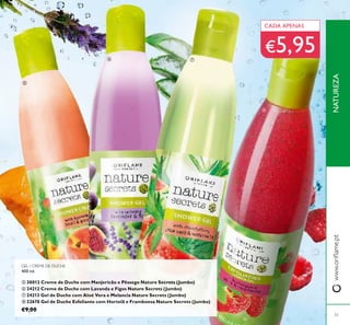 GEL / CREME DE DUCHE
400 ml.
ቦ 30013 Creme de Duche com Manjericão e Pêssego Nature Secrets (Jumbo)
ቧ 24212 Creme de Duche com Lavanda e Figos Nature Secrets (Jumbo)
ቨ 24213 Gel de Duche com Aloé Vera e Melancia Nature Secrets (Jumbo)
ቩ 22670 Gel de Duche Esfoliante com Hortelã e Framboesa Nature Secrets (Jumbo)
€9,00
CADA APENAS
€5,95
NATUREZAwww.oriﬂame.pt
ቦ
ቧ ቨ
ቩ
51
 