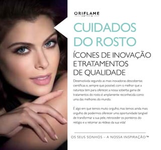 CUIDADOS
DO ROSTO
ÍCONES DE INOVAÇÃO
ETRATAMENTOS
DE QUALIDADE
Desenvolvida segundo as mais inovadoras descobertas
cientíicas e, sempre que possível, com o melhor que a
natureza tem para oferecer, a nossa soberba gama de
tratamentos do rosto é amplamente reconhecida como
uma das melhores do mundo.
É algo em que temos muito orgulho, mas temos ainda mais
orgulho de podermos oferecer uma oportunidade tangível
de transformar a sua pele, retroceder os ponteiros do
relógio e a retomar as rédeas da sua vida!
OS SEUS SONHOS – A NOSSA INSPIRAÇÃO™
 