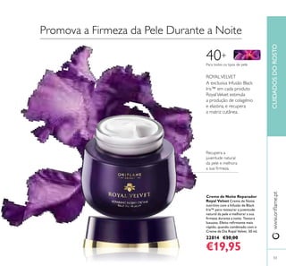 5353
CUIDADOSDOROSTOwww.orilame.pt
Creme de Noite Reparador
Royal Velvet Creme de Noite
nutritivo com a Infusão de Black
Iris™ para restaurar a juventude
natural da pele e melhorar a sua
irmeza durante a noite. Textura
luxuosa. Efeito reirmante mais
rápido, quando combinado com o
Creme de Dia Royal Velvet. 50 ml.
22814 €30,00
€19,95
40+
A exclusiva Infusão Black
Iris™ em cada produto
RoyalVelvet estimula
a produção de colagénio
e elastina, e recupera
a matriz cutânea.
ROYALVELVET
Para todos os tipos de pele
Recupera a
juventude natural
da pele e melhora
a sua irmeza.
Promova a Firmeza da Pele Durante a Noite
 