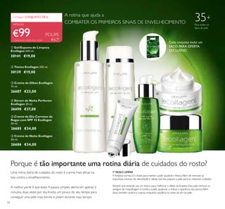  




54
 Creme de Olhos Ecollagen
15 ml.
26687 €23,00
 Creme de Noite Ecollagen
50 ml.
26686 €34,00
 Sérum de Noite Perfector
Ecollagen 30 ml.
26690 €37,00
 Tónico Ecollagen 200 ml.
30139 €19,00
 Gel/Espuma de Limpeza
Ecollagen 200 ml.
30141 €19,00
POUPE
€67!
€99
Ecollagen CONJUNTO DE 6
APENAS
 Creme de Dia Corretor de
Rugas com SPF 15 Ecollagen
50 ml.
26685 €34,00
Porque é tão importante uma rotina diária de cuidados do rosto?
Uma rotina diária de cuidados do rosto é a arma mais eicaz na
luta contra o envelhecimento.
A melhor parte é que estes 4 passos simples demoram apenas 2
minutos, duas vezes por dia. Invista um pouco do seu tempo para
conseguir uma pele mais bonita e jovem durante mais tempo.
1º PASSO.LIMPAR
A limpeza correta é a chave para manter a pele saudável e fresca.Além de remover as
impurezas, excesso de oleosidade e células mortas, prepara a pele para os restantes cuidados.
Sempre que possivel, use um tónico para melhorar o efeito da limpeza. Esta ação remove os
vestígios de maquilhagem e toniica a pele, ajudando a reduzir a aparência dos poros.Além
disso, também acalma e suaviza, enquanto equilibra os níveis de pH da pele.
35+
Para todos os
tipos de pele
CÓDIGO DE CONJUNTO: 476911
A rotina que ajuda a
COMBATER OS PRIMEIROS SINAIS DE ENVELHECIMENTO
Cada conjunto inclui um
SACO PARA OFERTA
EXCLUSIVO
 