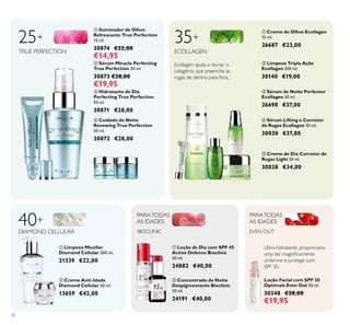 

 









56
 Cuidado de Noite
Renewing True Perfection
50 ml.
30872 €28,00
 Creme de Dia Corretor de
Rugas Light 50 ml.
30028 €34,00
 Sérum Miracle Perfecting
True Perfection 30 ml.
30873 €28,00
€19,95
 Hidratante de Dia
Perfecting True Perfection
50 ml.
30871 €28,00
25+
TRUE PERFECTION
 Loção de Dia com SPF 45
Active Defence Bioclinic
30 ml.
24882 €40,00
 Concentrado de Noite
Despigmentante Bioclinic
30 ml.
24191 €40,00
PARATODAS
AS IDADES
PARATODAS
AS IDADES
BIOCLINIC
 Sérum de Noite Perfector
Ecollagen 30 ml.
26690 €37,00
35+
ECOLLAGEN
 Limpeza Tripla Ação
Ecollagen 200 ml.
30140 €19,00
 Sérum Lifting e Corretor
de Rugas Ecollagen 30 ml.
30030 €37,00
 Creme de Olhos Ecollagen
15 ml.
26687 €23,00
40+
DIAMOND CELLULAR
 Creme Anti-Idade
Diamond Cellular 50 ml.
13659 €42,00
 Limpeza Micellar
Diamond Cellular 200 ml.
21339 €22,00
Loção Facial com SPF 30
Optimals Even Out 50 ml.
30348 €28,00
€19,95
EVEN OUT
Ecollagen ajuda a recriar o
colagénio, que preenche as
rugas de dentro para fora.
 Iluminador de Olhos
Refrescante True Perfection
15 ml.
30874 €22,00
€14,95
Ultra-hidratante, proporciona
uma tez magniicamente
uniforme e protege com
SPF 30.
 