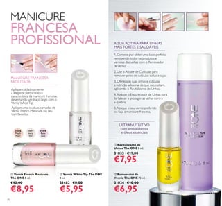 31476
Peach
Pearl
31477
Ivory
Veil
31478
Rose
Lace
ቢ
ባ
70
ቢ Verniz French Manicure
The ONE 8 ml.
€12,00
€8,95
ባ Verniz White Tip The ONE
8 ml.
31482 €8,00
€5,95
ቢ Revitalizante de
Unhas The ONE 8 ml.
31033 €11,00
€7,95
ባ Removedor de
Verniz The ONE 75 ml.
31034 €10,00
€6,95
ULTRANUTRITIVO
com antioxidantes
e óleos essenciais
MANICURE
FRANCESA
PROFISSIONAL
MANICURE FRANCESA
FACILITADA:
Aplique uma ou duas camadas de
Verniz French Manicure, no seu
tom favorito.
Aplique cuidadosamente
a elegante ponta branca
característica da manicure francesa,
desenhando um traço largo com o
Verniz WhiteTip.
A SUA ROTINA PARA UNHAS
MAIS FORTES E SAUDÁVEIS
1. Comece por obter uma base perfeita,
removendo todos os produtos e
vernizes das unhas com o Removedor
deVerniz.
2. Use o Alicate de Cutículas para
remover peles de cutículas soltas e sujas.
3. Ofereça às suas unhas e cutículas
a nutrição adicional de que necessitam,
aplicando o Revitalizante de Unhas.
4.Aplique o Endurecedor de Unhas para
fortalecer e proteger as unhas contra
a quebra.
5.Aplique o seu verniz preferido
ou faça a manicure francesa.
ቢ
ባ
 