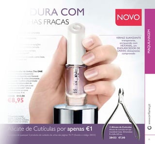 
71
 Endurecedor de Unhas The ONE
Verniz fortiicante transparente
e brilhante, enriquecido com Hexanal,
um endurecedor de unhas clinicamente
comprovado. Confere uma proteção
imediata e duradoura além de
condicionar as unhas com o uso
regular e continuado*. Use-o
individualmente ou como
camada de base. 8 ml.
32038 €13,00
€8,95
www.orilame.ptMAQUILHAGEM
 Alicate de Cutículas
Alicate de cutículas em aço
inoxidável mate. Dimensões:
9 x 4,8 x 0,9 cm.
28433 €7,00
VERNIZ SUAVIZANTE
transparente,
enriquecido com
HEXANAL, um
ENDURECEDOR DE
UNHAS clinicamente
comprovado
SEJA DURA COM
AS UNHAS FRACAS
Alicate de Cutículas por apenas €1
na compra de quaisquer 2 produtos de cuidados de unhas das páginas 70-71 (Exceto o código 28433)
Verniz fortiicante, transparente
e brilhante
Ajuda a proteger contra os espigões
e quebra desde a primeira camada
Suaviza as unhas com o tempo,
se usado regularmente*
Previne as manchas se usado como base,
sob o verniz com cor
ENDURECEDOR DE UNHAS
*Clinicamente testado
durante 4 semanas. Para
obter os melhores resultados,
aplique 3 vezes por semana.
NOVO

 