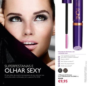 30719
Black
30720
Black
Brown

72
 Máscara de Pestanas
5 em 1 WonderLash The ONE 8 ml.
€14,00
€9,95
Com ingredientes protetores
que nutrem e hidratam as pestanas*
Separa e deine*
Até 116% de curvatura**
Até 57,1% comprimento**
Até 8x mais volume**
MÁSCARA DE PESTANAS 5 EM
1 WONDER LASH
SUPERPESTANAS E
OLHAR SEXYOs seus olhos são a parte mais expressiva do seu rosto, por isso
conira-lhes estilo e soisticação com a ajuda deThe ONE.
*Testadonumpainelde95mulheres
**Clinicamentetestado-vspestanassemmáscara
 