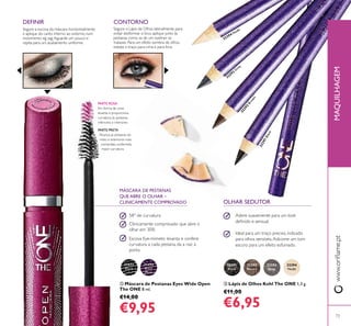 31473
Black
31474
Black
Plum
32291
Black
32292
Brown
32293
Grey
32294
Nude
32291Black
32292
Brown
32293
G
rey
32294 Nude


73
MÁSCARA DE PESTANAS
QUE ABRE O OLHAR –
CLINICAMENTE COMPROVADO
PARTE PRETA
Alcança as pestanas do
meio e exteriores mais
compridas, conferindo
maior curvatura
PARTE ROSA
Em forma de cone
levanta e proporciona
curvatura às pestanas
inferiores e interiores
 Máscara de Pestanas Eyes Wide Open
The ONE 8 ml.
€14,00
€9,95
 Lápis de Olhos Kohl The ONE 1,3 g.
€11,00
€6,95
58° de curvatura
Clinicamente comprovado que abre o
olhar em 30%
Escova Eye-mimetic levanta e confere
curvatura a cada pestana, da a raiz à
ponta
Adere suavemente para um look
deinido e sensual.
Ideal para um traço preciso, indicado
para olhos sensíveis.Adicione um tom
escuro para um efeito esfumado.
Segure o Lápis de Olhos lateralmente para
evitar desformar o bico, aplique junto às
pestanas como se de um eyeliner se
tratasse. Para um efeito sombra de olhos,
esbata o traço para cima e para fora.
CONTORNO
OLHAR SEDUTOR
www.orilame.ptMAQUILHAGEM
Segure a escova da máscara horizontalmente
e aplique do canto interno ao externo, num
movimento zig zag.Aguarde um pouco e
repita para um acabamento uniforme.
DEFINIR
 
